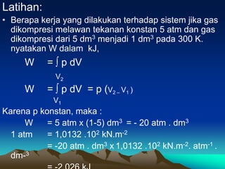 Latihan:
• Berapa kerja yang dilakukan terhadap sistem jika gas
dikompresi melawan tekanan konstan 5 atm dan gas
dikompresi dari 5 dm3 menjadi 1 dm3 pada 300 K.
nyatakan W dalam kJ,
W = ∫ p dV
V2
W = ∫ p dV = p (V2 – V1 )
V1
Karena p konstan, maka :
W = 5 atm x (1-5) dm3 = - 20 atm . dm3
1 atm = 1,0132 .102 kN.m-2
= -20 atm . dm3 x 1,0132 .102 kN.m-2. atm-1 .
dm-3
 