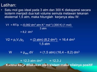 Latihan:
• Satu mol gas ideal pada 3 atm dan 300 K diekspansi secara
isoterm menjadi dua kali volume semula melawan tekanan
eksternal 1,5 atm, maka hitunglah kerjanya atau W:
V1 = RT/p = (0,082 dm3 atm K-1 mol-1) (300 K) (1 mol)
3 atm
= 8,2 dm3
V2 = p1V1/p2 = (3 atm) (8,2 dm3) = 16,4 dm3
1,5 atm
W = peks dV = (1,5 atm) (16,4 – 8,2) dm3
= 12,3 atm dm3 = 12,3 J
Karena kerja dilakukan oleh sistem maka nilainya positif
 