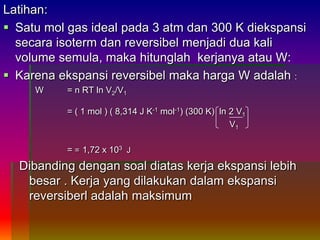 Latihan:
 Satu mol gas ideal pada 3 atm dan 300 K diekspansi
secara isoterm dan reversibel menjadi dua kali
volume semula, maka hitunglah kerjanya atau W:
 Karena ekspansi reversibel maka harga W adalah :
W = n RT ln V2/V1
= ( 1 mol ) ( 8,314 J K-1 mol-1) (300 K) ln 2 V1
V1
= = 1,72 x 103 J
Dibanding dengan soal diatas kerja ekspansi lebih
besar . Kerja yang dilakukan dalam ekspansi
reversiberl adalah maksimum
 