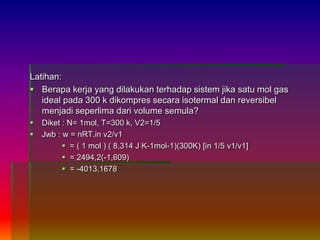 Latihan:
 Berapa kerja yang dilakukan terhadap sistem jika satu mol gas
ideal pada 300 k dikompres secara isotermal dan reversibel
menjadi seperlima dari volume semula?
 Diket : N= 1mol, T=300 k, V2=1/5
 Jwb : w = nRT.in v2/v1
 = ( 1 mol ) ( 8,314 J K-1mol-1)(300K) [in 1/5 v1/v1]
 = 2494,2(-1,609)
 = -4013,1678
 
