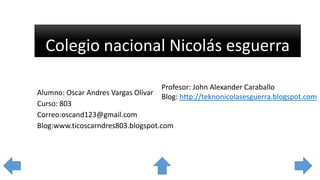 Colegio nacional Nicolás esguerra
Profesor: John Alexander Caraballo
Blog: http://teknonicolasesguerra.blogspot.com
Alumno: Oscar Andres Vargas Olivar
Curso: 803
Correo:oscand123@gmail.com
Blog:www.ticoscarndres803.blogspot.com
 