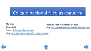 Colegio nacional Nicolás esguerra
Alumno:
Curso: 803
Correo: lkjhgtoon@gmail.com
Blog: http://ticandrescamilo803.blogspot.com
Profesor: John Alexander Caraballo
Blog: http://teknonicolasesguerra.blogspot.com
 