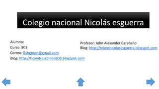 Colegio nacional Nicolás esguerra
Alumno:
Curso: 803
Correo: lkjhgtoon@gmail.com
Blog: http://ticandrescamilo803.blogspot.com
Profesor: John Alexander Caraballo
Blog: http://teknonicolasesguerra.blogspot.com
 