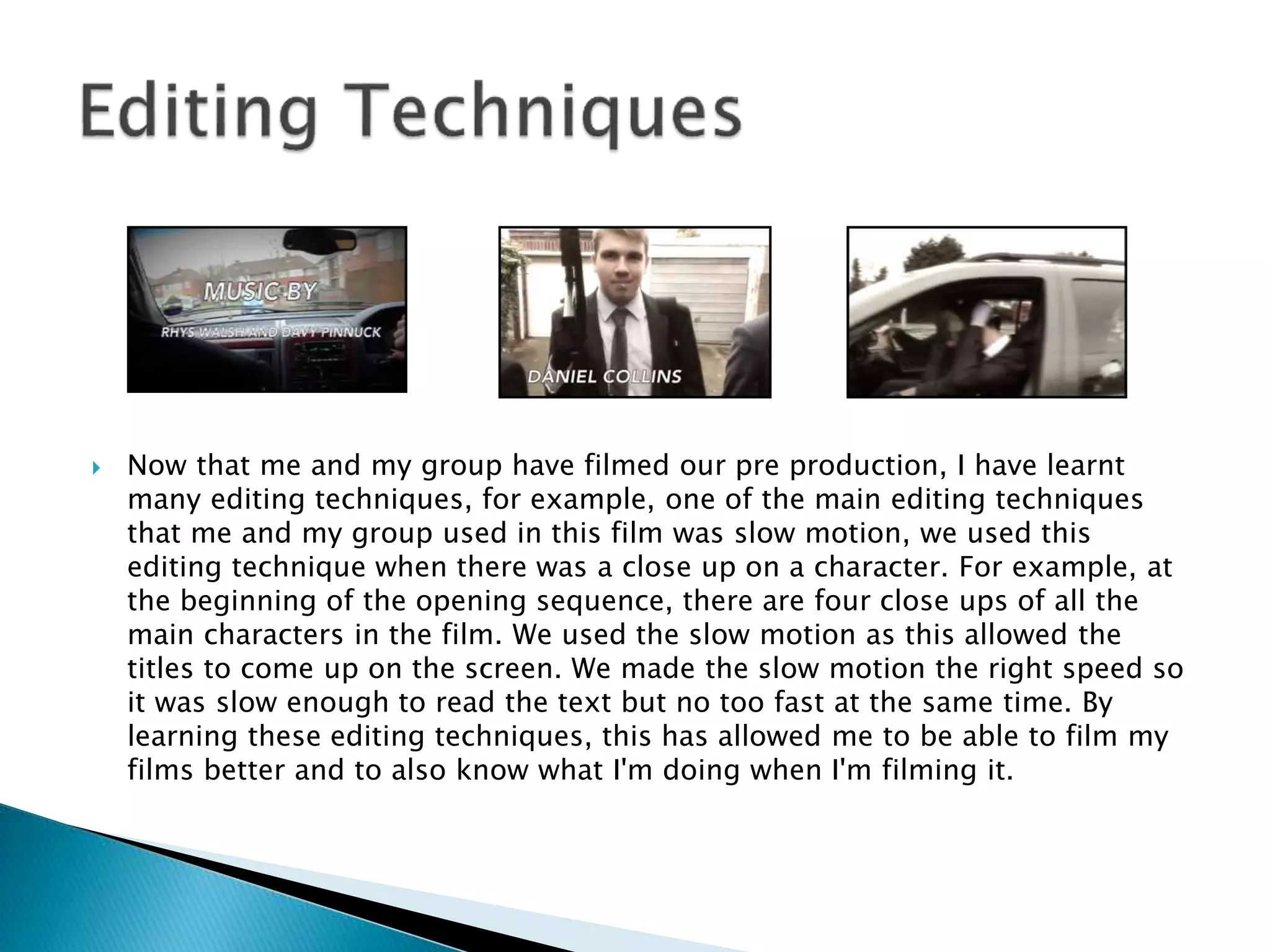  Now that me and my group have filmed our pre production, I have learnt
many editing techniques, for example, one of the main editing techniques
that me and my group used in this film was slow motion, we used this
editing technique when there was a close up on a character. For example, at
the beginning of the opening sequence, there are four close ups of all the
main characters in the film. We used the slow motion as this allowed the
titles to come up on the screen. We made the slow motion the right speed so
it was slow enough to read the text but no too fast at the same time. By
learning these editing techniques, this has allowed me to be able to film my
films better and to also know what I'm doing when I'm filming it.
 