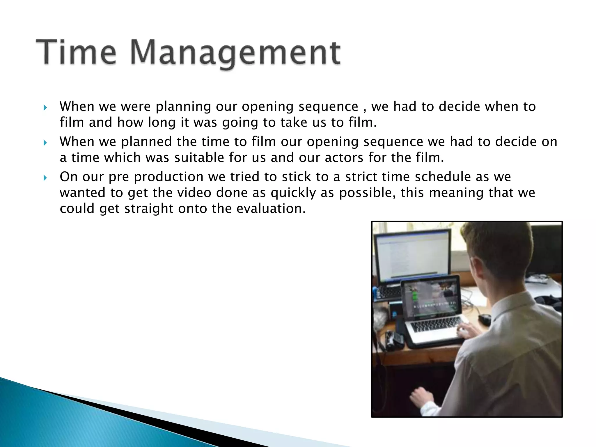  When we were planning our opening sequence , we had to decide when to
film and how long it was going to take us to film.
 When we planned the time to film our opening sequence we had to decide on
a time which was suitable for us and our actors for the film.
 On our pre production we tried to stick to a strict time schedule as we
wanted to get the video done as quickly as possible, this meaning that we
could get straight onto the evaluation.
 