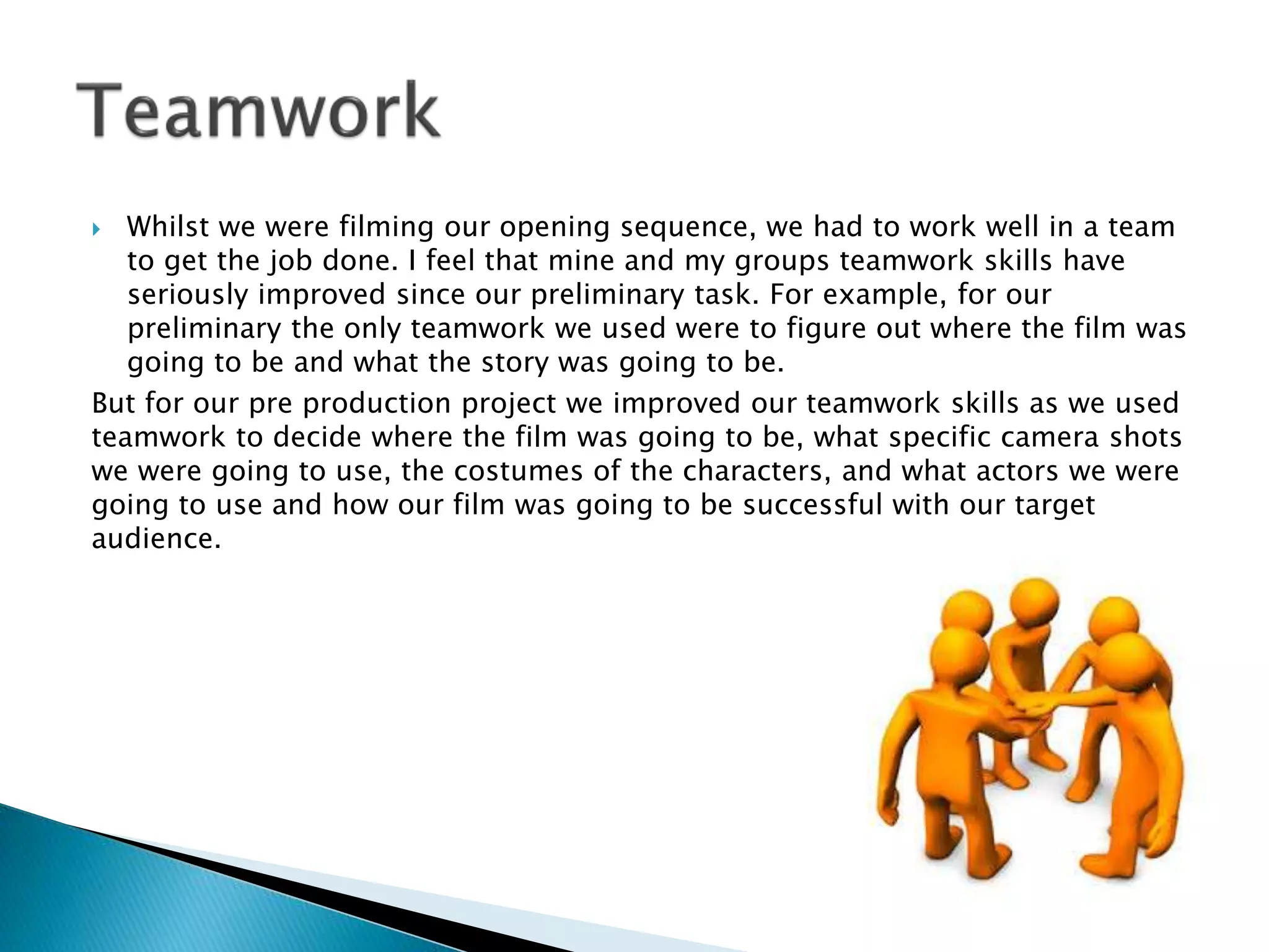  Whilst we were filming our opening sequence, we had to work well in a team
to get the job done. I feel that mine and my groups teamwork skills have
seriously improved since our preliminary task. For example, for our
preliminary the only teamwork we used were to figure out where the film was
going to be and what the story was going to be.
But for our pre production project we improved our teamwork skills as we used
teamwork to decide where the film was going to be, what specific camera shots
we were going to use, the costumes of the characters, and what actors we were
going to use and how our film was going to be successful with our target
audience.
 