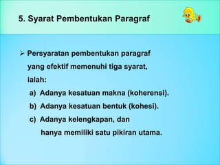 5. Syarat Pembentukan Paragraf
 Persyaratan pembentukan paragraf
yang efektif memenuhi tiga syarat,
ialah:
a) Adanya kesatuan makna (koherensi).
b) Adanya kesatuan bentuk (kohesi).
c) Adanya kelengkapan, dan
hanya memiliki satu pikiran utama.
 