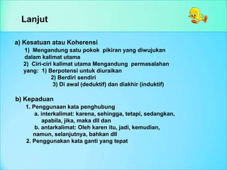Lanjut
a) Kesatuan atau Koherensi
1) Mengandung satu pokok pikiran yang diwujukan
dalam kalimat utama
2) Ciri-ciri kalimat utama Mengandung permasalahan
yang: 1) Berpotensi untuk diuraikan
2) Berdiri sendiri
3) Di awal (deduktif) dan diakhir (induktif)
b) Kepaduan
1. Penggunaan kata penghubung
a. interkalimat: karena, sehingga, tetapi, sedangkan,
apabila, jika, maka dll dan
b. antarkalimat: Oleh karen itu, jadi, kemudian,
namun, selanjutnya, bahkan dll
2. Penggunakan kata ganti yang tepat
 