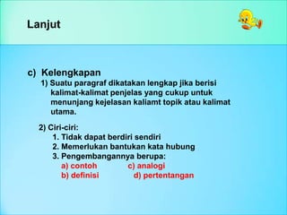 Lanjut
c) Kelengkapan
1) Suatu paragraf dikatakan lengkap jika berisi
kalimat-kalimat penjelas yang cukup untuk
menunjang kejelasan kaliamt topik atau kalimat
utama.
2) Ciri-ciri:
1. Tidak dapat berdiri sendiri
2. Memerlukan bantukan kata hubung
3. Pengembangannya berupa:
a) contoh c) analogi
b) definisi d) pertentangan
 