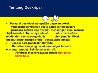.
Tentang Deskripsi
 Paragraf deskripsi merupakan gagasan pokok
yang menggambarkan suatu objek sehingga para
pembaca seakan bisa melihat, mendengar, atau merasa
objek tersebut. Tujuannya adalah untuk merasakan
sendiri dari semua yang ditulis oleh penulis. Objek
tersebut dapat berupa orang, benda, atau tempat.
 Ciri-ciri paragraf deskriptif yaitu:
Berisi bacaan yang melukiskan objek tertentu
 orang, tempat, keindahan alam dll.
Pembaca bisa terbawa ke dalam alur cerita
karya tulis.
 