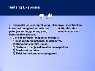 Tentang Eksposisi
 Eksposisi jenis paragraf yang tulisannya memberikan
informasi mengenai sebuah teori, teknik, kiat, atau
petunjuk sehingga orang yang membacanya akan
bertambah wawasan.
 Ciri-ciri paragraf eksposisi meliputi:
1) Mengandung informasi di dalamnya.
2) Karya tulis bersifa ilmiah.
3) Bertujuan menjelaskan atau memaparkan.
4) Berdasarkan fakta.
5) Tidak bermaksud mempengaruhi.
 