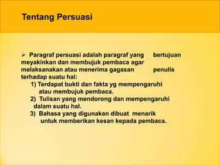 Tentang Persuasi
 Paragraf persuasi adalah paragraf yang bertujuan
meyakinkan dan membujuk pembaca agar
melaksanakan atau menerima gagasan penulis
terhadap suatu hal:
1) Terdapat bukti dan fakta yg mempengaruhi
atau membujuk pembaca.
2) Tulisan yang mendorong dan mempengaruhi
dalam suatu hal.
3) Bahasa yang digunakan dibuat menarik
untuk memberikan kesan kepada pembaca.
 