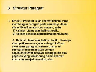 3. Struktur Paragraf
 Struktur Paragraf ialah kalimat-kalimat yang
membangun paragraf pada umumnya dapat
diklasifikasikan atas dua macam, yaitu:
1) kalimat utama atau kalimat topik .
2) kalimat penjelas atau kalimat pendukung.
 Kalimat utama atau kalimat topik , biasanya
ditempatkan secara jelas sebagai kalimat
awal suatu paragraf. Kalimat utama ini
kemudian dikembangkan dengan
sejumlahkalimat penjelas sehingga ide atau
gagasan yang terkandung dalam kalimat
utama itu menjadi semakin jelas.
 