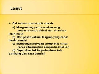 Lanjut
 Ciri kalimat utama/topik adalah:
a) Mengandung permasalahan yang
potensial untuk dirinci atau diuraikan
lebih lanjut
b) Merupakan kalimat lengkap yang dapat
berdiri sendiri
c) Mempunyai arti yang cukup jelas tanpa
harus dihubungkan dengan kalimat lain
d) Dapat dibentuk tanpa bantuan kata
sambung dan frasa transisi.
 