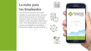 La nube para
los Empleados
A través de las funciones de la nube
Integrity los empleados tienen acceso a
toda la información de la nómina que
requieran. Estas consultas se pueden
realizar a través de la web o dispositivos
móvil. El resultado de esto es un mejor
servicio al empleado con un nivel de
pertenencia mayor hacia a la empresa.
 