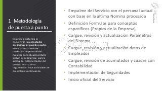 1 Metodología
de puesta a punto
• Empalme del Servicio con el personal actual
con base en la última Nomina procesada
• Definición Formulas para conceptos
específicos (Propios de la Empresa)
• Cargue, revisión y actualización Parámetros
del Sistema
• Cargue, revisión y actualización datos de
Empleados
• Cargue, revisión de acumulados y cuadre con
Contabilidad
• Implementación de Seguridades
• Inicio oficial del Servicio
En primera instancia se
encuentran las actividades
preliminares y puesta a punto,
este tipo de actividades
involucran responsabilidad
conjunta entre Quantum Data
Systems y su Empresa, para la
adecuada implementación del
servicio dentro de su
organización. Estas actividades se
presentan a continuación:
 