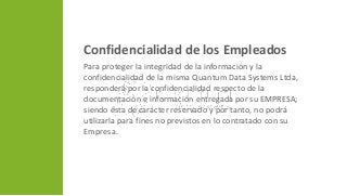 Confidencialidad de los Empleados
Para proteger la integridad de la información y la
confidencialidad de la misma Quantum Data Systems Ltda,
responderá por la confidencialidad respecto de la
documentación e información entregada por su EMPRESA;
siendo ésta de carácter reservado y por tanto, no podrá
utilizarla para fines no previstos en lo contratado con su
Empresa.
 