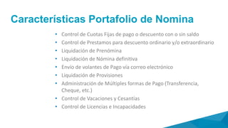 Alcance
• Configuración de Multiples tipos de Nómina y
Jornadas
• Registro de novedades: nuevos empleados,
modificación de datos personales, incapacidades,
licencias, prestamos, horas extras, etc.
• Impresión reporte de novedades para revisión y
aprobación
• Liquidación pre-nómina para revisión y aprobación
• Liquidación nómina definitiva
• Impresión nomina por sucursal agencia
• Impresión resumen de nomina por sucursal
agencia concepto
• Generación y envío volantes de pago
• Elaboración reporte de pagos por forma de pago
 