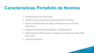 Alcance
• Liquidación preliminar y definitiva prima semestral
• Liquidación individual de contratos de trabajo
• Liquidación individual de vacaciones
• Liquidación de vacaciones colectivas
• Liquidación general de contratos de trabajo
• Consolidación anual de vacaciones
• Consolidación anual de cesantías
• Emisión certificados de pagos y retenciones
• Traslado anual de cesantías a fondos
• Pago anual de intereses de cesantías
• Emisión certificados de pagos y retenciones
• Consultas y reportes de datos personales de
empleados
 