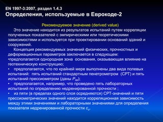EN 1997-3:2007, раздел 1.4.3
Определения, используемые в Еврокоде-2
Рекомендуемое значение (derived value)
Это значение находится из результатов испытаний путем корреляции
полученных показателей с эмпирическими или теоретическими
зависимостями и используется при проектировании оснований зданий и
сооружений.
Концепция рекомендуемых значений физических, прочностных и
деформационных параметров заключается в следующем:
•предполагается однородная зона основания, оказывающая влияние на
геотехническую конструкцию;
• предполагается, что по крайней мере выполнены два вида полевых
испытаний: пять испытаний стандартным пенетрометром (СРТ) и пять
испытаний прессиометром (даны PlM);
• предполагается, например, что проведено пять лабораторных
испытаний по определению недренированной прочности ;
• из пяти (в пределах одного слоя осредняются) СРТ-значений и пяти
прессиометрических значений находится корреляционная зависимость
между этими значениями и лабораторными значениями для определения
показателя недренированной прочности cu.
 