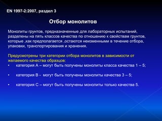 EN 1997-2:2007, раздел 3
Отбор монолитов
Монолиты грунтов, предназначенные для лабораторных испытаний,
разделены на пять классов качества по отношению к свойствам грунтов,
которые ,как предполагается ,остаются неизменными в течение отбора,
упаковки, транспортирования и хранения.
Предусмотрены три категории отбора монолитов в зависимости от
желаемого качества образцов:
• категория А – могут быть получены монолиты класса качества 1 – 5;
• категория В - могут быть получены монолиты качества 3 – 5;
• категория С – могут быть получены монолиты только качества 5.
 