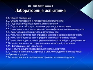EN 1997-2:2007, раздел 5
Лабораторные испытания
)( cq )( Sf )( fR )( cq )( Sf)(u )( rE
5.1. Общие положения
5.2. Общие требования к лабораторным испытаниям
5.3. Подготовка образцов грунта для испытаний
5.4. Подготовка образцов скальных грунтов для испытания
5.5. Испытания для классификации, идентификации и описания грунтов
5.6. Химический анализ грунтов и грунтовых вод
5.7. Испытания грунтов для определения недренированной прочности
5.8. Испытания грунтов для определения показателей прочности
5.9. Испытания грунтов для определения показателей деформируемости
5.10. Испытания с целью определения показателей уплотнения
5.11. Фильтрационные испытания
5.12. Испытания для классификации скальных грунтов
5.13. Испытания скальных грунтов с целью определения показателей
набухания и усадки
5.14. Испытания для определения прочности скальных грунтов
 