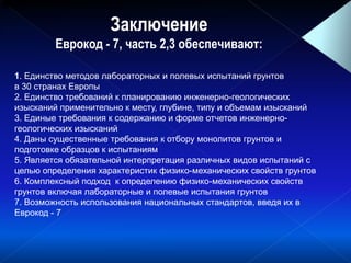 Заключение
Еврокод - 7, часть 2,3 обеспечивают:
)( cq )( Sf )( fR )( cq )( Sf)(u )( rE)(w)( )( S ),( LP ww DIee min,max ,
1. Единство методов лабораторных и полевых испытаний грунтов
в 30 странах Европы
2. Единство требований к планированию инженерно-геологических
изысканий применительно к месту, глубине, типу и объемам изысканий
3. Единые требования к содержанию и форме отчетов инженерно-
геологических изысканий
4. Даны существенные требования к отбору монолитов грунтов и
подготовке образцов к испытаниям
5. Является обязательной интерпретация различных видов испытаний с
целью определения характеристик физико-механических свойств грунтов
6. Комплексный подход к определению физико-механических свойств
грунтов включая лабораторные и полевые испытания грунтов
7. Возможность использования национальных стандартов, введя их в
Еврокод - 7
 