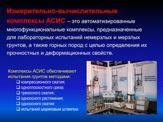 Измерительно-вычислительные
комплексы АСИС – это автоматизированные
многофункциональные комплексы, предназначенные
для лабораторных испытаний немерзлых и мерзлых
грунтов, а также горных пород с целью определения их
прочностных и деформационных свойств.
Комплексы АСИС обеспечивают
испытания грунтов методами:
 компрессионного сжатия;
 одноплоскостного среза;
 трехосного сжатия;
 одноосного растяжения;
 одноосного сжатия
 испытаний шариковым штампом.
 