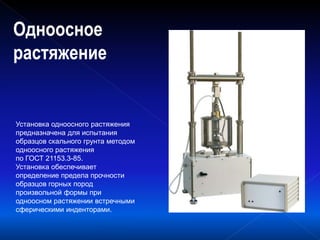 Одноосное
растяжение
Установка одноосного растяжения
предназначена для испытания
образцов скального грунта методом
одноосного растяжения
по ГОСТ 21153.3-85.
Установка обеспечивает
определение предела прочности
образцов горных пород
произвольной формы при
одноосном растяжении встречными
сферическими инденторами.
 
