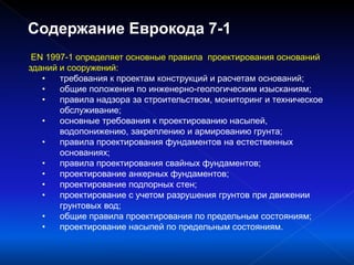 EN 1997-1 определяет основные правила проектирования оснований
зданий и сооружений:
• требования к проектам конструкций и расчетам оснований;
• общие положения по инженерно-геологическим изысканиям;
• правила надзора за строительством, мониторинг и техническое
обслуживание;
• основные требования к проектированию насыпей,
водопонижению, закреплению и армированию грунта;
• правила проектирования фундаментов на естественных
основаниях;
• правила проектирования свайных фундаментов;
• проектирование анкерных фундаментов;
• проектирование подпорных стен;
• проектирование с учетом разрушения грунтов при движении
грунтовых вод;
• общие правила проектирования по предельным состояниям;
• проектирование насыпей по предельным состояниям.
Содержание Еврокода 7-1
 