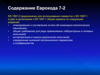 EN 1997-2 предназначен для использования совместно с EN 1997-1
и дает в дополнение к EN 1997-1 общие правила по следующим
разделам:
• планирование и составление отчета об инженерно-геологических
изысканиях;
• общие требования для ряда применяемых лабораторных и полевых
испытаний;
• интерпретация и оценка результатов испытаний;
• определение значений геотехнических параметров
и коэффициентов
Содержание Еврокода 7-2
 