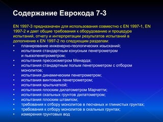 EN 1997-3 предназначен для использования совместно с EN 1997-1, EN
1997-2 и дает общие требования к оборудованию и процедуре
испытаний, отчету и интерпретации результатов испытаний в
дополнение к EN 1997-2 по следующим разделам:
• планирование инженерно-геологических изысканий;
• испытания стандартным конусным пенетрометром
и пьезопенетрометром;
• испытания прессиометром Менарда;
• испытания стандартным полым пенетрометром с отбором
монолитов;
• испытания динамическим пенетрометром;
• испытания винтовым пенетрометром;
• испытания крыльчаткой;
• испытания плоским дилатометром Марчетти;
• испытания скальных грунтов дилатометром;
• испытания плоским штампом;
• требования к отбору монолитов в песчаных и глинистых грунтах;
• требования к отбору монолитов в скальных грунтах;
• измерения грунтовых вод
Содержание Еврокода 7-3
 