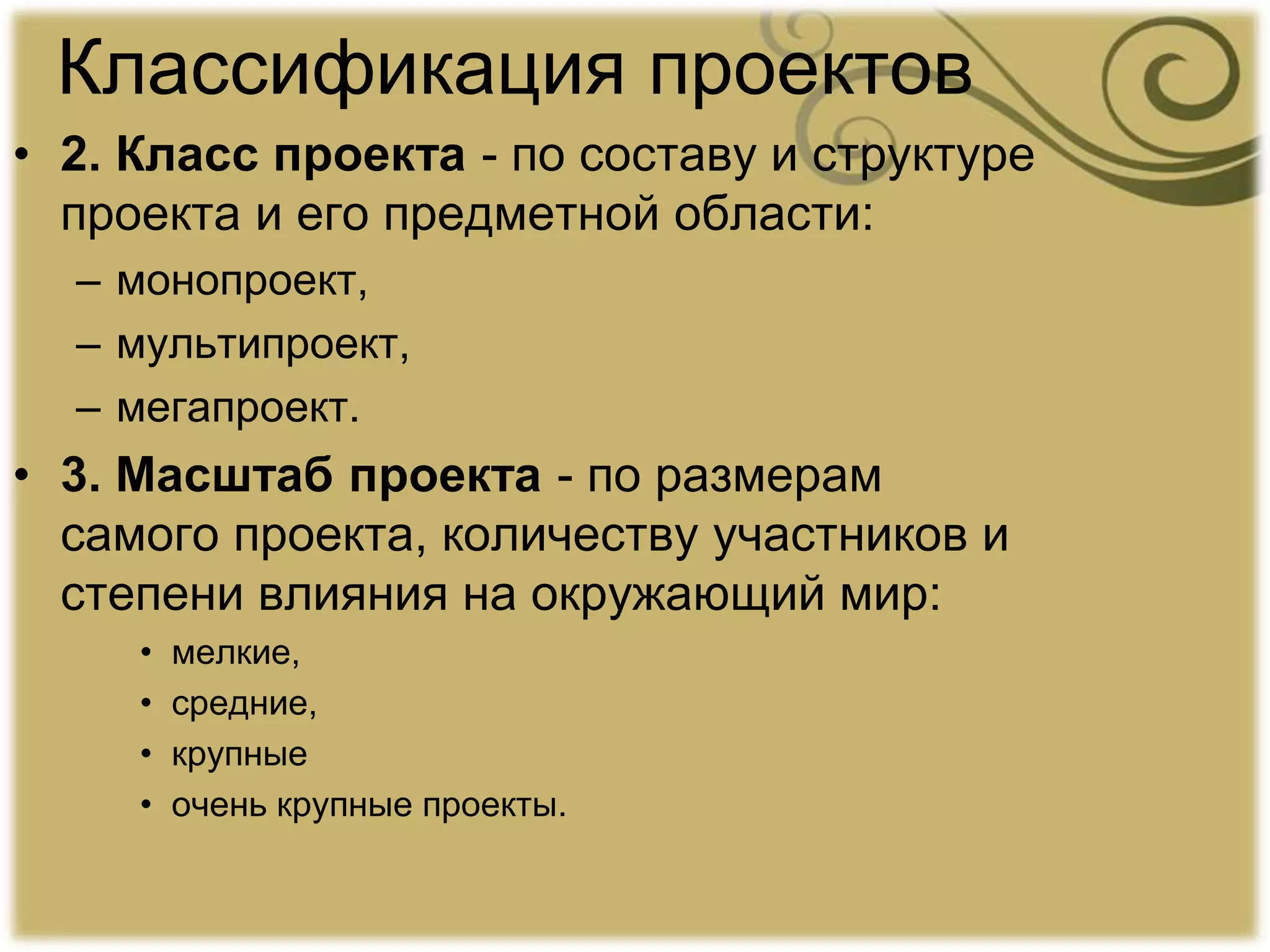 Классификация проектов
• 2. Класс проекта - по составу и структуре
проекта и его предметной области:
– монопроект,
– мультипроект,
– мегапроект.
• 3. Масштаб проекта - по размерам
самого проекта, количеству участников и
степени влияния на окружающий мир:
• мелкие,
• средние,
• крупные
• очень крупные проекты.
 