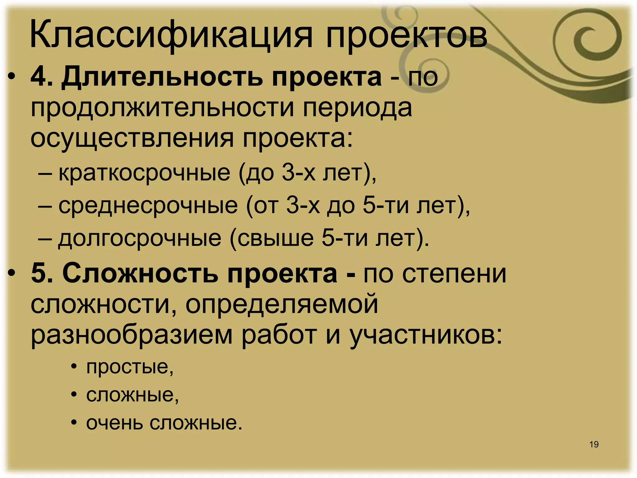 19
Классификация проектов
• 4. Длительность проекта - по
продолжительности периода
осуществления проекта:
– краткосрочные (до 3-х лет),
– среднесрочные (от 3-х до 5-ти лет),
– долгосрочные (свыше 5-ти лет).
• 5. Сложность проекта - по степени
сложности, определяемой
разнообразием работ и участников:
• простые,
• сложные,
• очень сложные.
 
