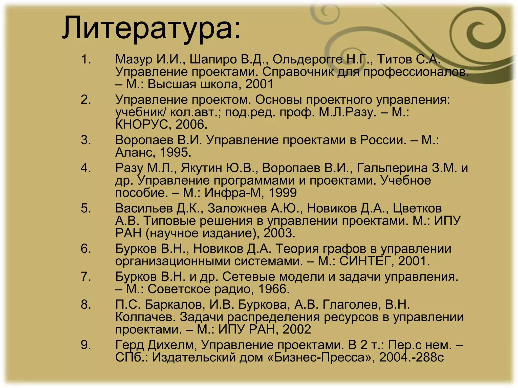 Литература:
1. Мазур И.И., Шапиро В.Д., Ольдерогге Н.Г., Титов С.А.
Управление проектами. Справочник для профессионалов.
– М.: Высшая школа, 2001
2. Управление проектом. Основы проектного управления:
учебник/ кол.авт.; под.ред. проф. М.Л.Разу. – М.:
КНОРУС, 2006.
3. Воропаев В.И. Управление проектами в России. – М.:
Аланс, 1995.
4. Разу М.Л., Якутин Ю.В., Воропаев В.И., Гальперина З.М. и
др. Управление программами и проектами. Учебное
пособие. – М.: Инфра-М, 1999
5. Васильев Д.К., Заложнев А.Ю., Новиков Д.А., Цветков
А.В. Типовые решения в управлении проектами. М.: ИПУ
РАН (научное издание), 2003.
6. Бурков В.Н., Новиков Д.А. Теория графов в управлении
организационными системами. – М.: СИНТЕГ, 2001.
7. Бурков В.Н. и др. Сетевые модели и задачи управления.
– М.: Советское радио, 1966.
8. П.С. Баркалов, И.В. Буркова, А.В. Глаголев, В.Н.
Колпачев. Задачи распределения ресурсов в управлении
проектами. – М.: ИПУ РАН, 2002
9. Герд Дихелм, Управление проектами. В 2 т.: Пер.с нем. –
СПб.: Издательский дом «Бизнес-Пресса», 2004.-288с
 