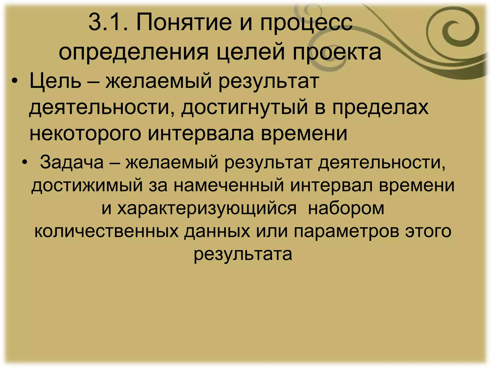 3.1. Понятие и процесс
определения целей проекта
• Цель – желаемый результат
деятельности, достигнутый в пределах
некоторого интервала времени
• Задача – желаемый результат деятельности,
достижимый за намеченный интервал времени
и характеризующийся набором
количественных данных или параметров этого
результата
 