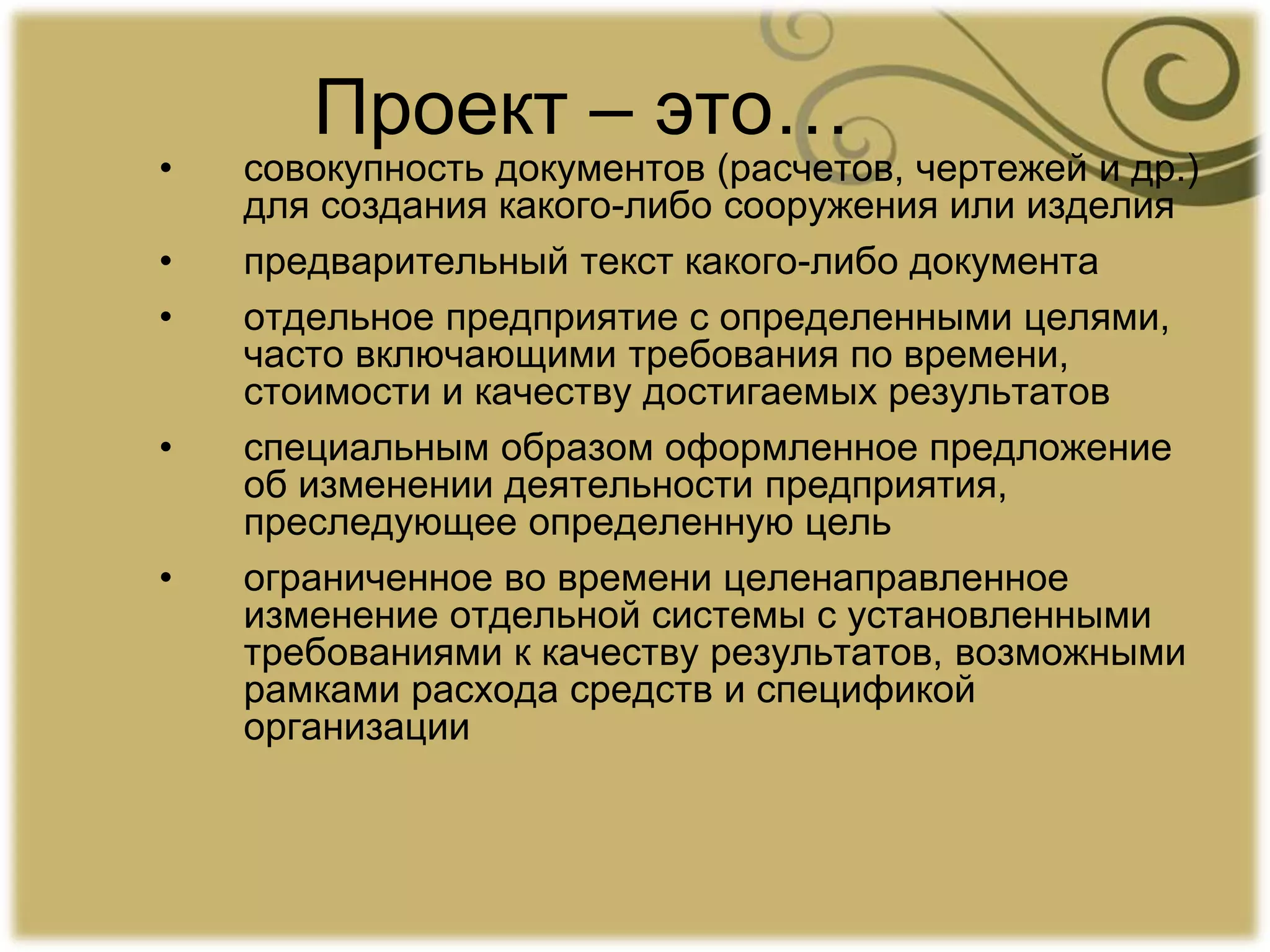 Проект – это…
• совокупность документов (расчетов, чертежей и др.)
для создания какого-либо сооружения или изделия
• предварительный текст какого-либо документа
• отдельное предприятие с определенными целями,
часто включающими требования по времени,
стоимости и качеству достигаемых результатов
• специальным образом оформленное предложение
об изменении деятельности предприятия,
преследующее определенную цель
• ограниченное во времени целенаправленное
изменение отдельной системы с установленными
требованиями к качеству результатов, возможными
рамками расхода средств и спецификой
организации
 