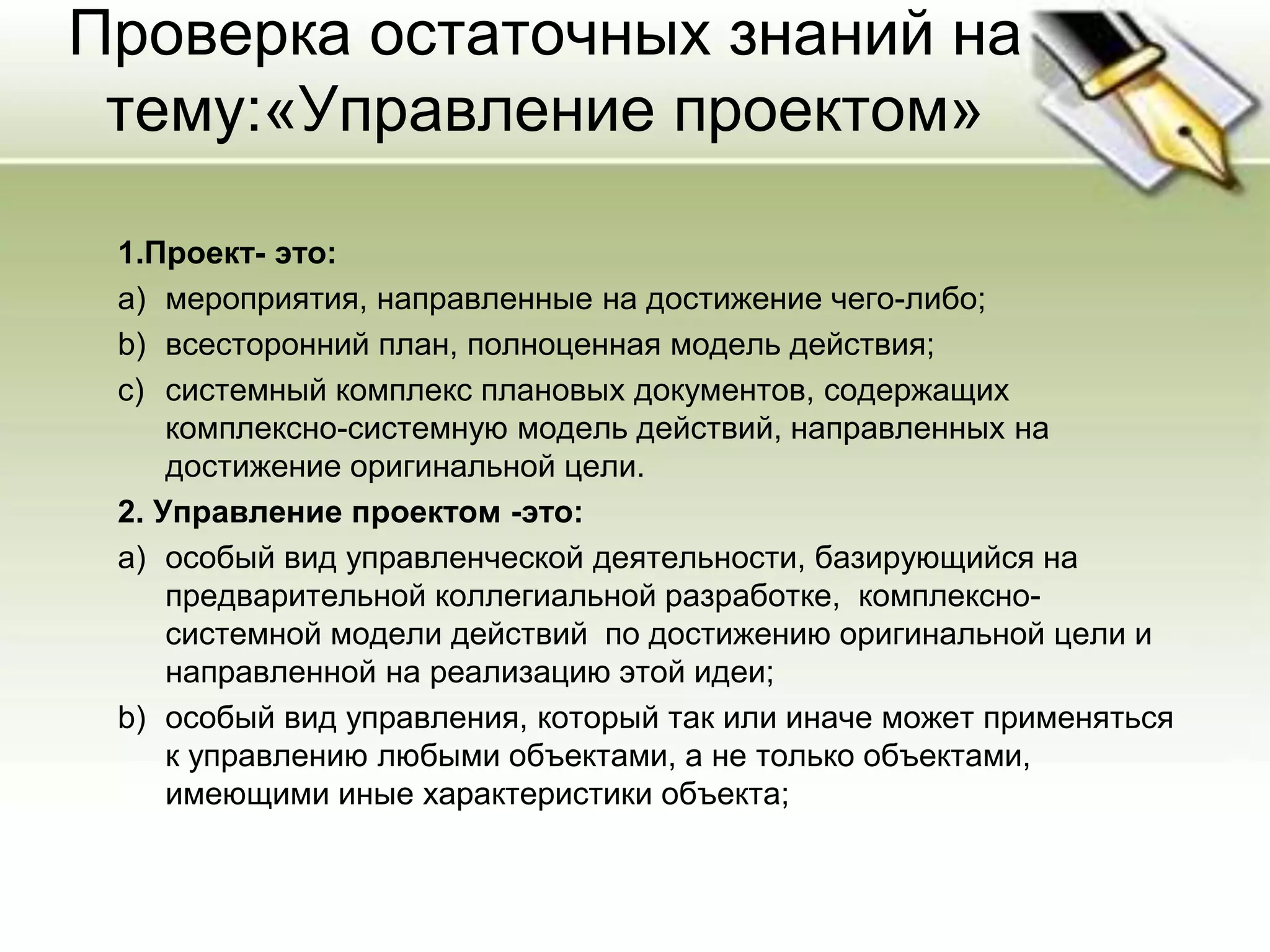 Проверка остаточных знаний на
тему:«Управление проектом»
1.Проект- это:
a) мероприятия, направленные на достижение чего-либо;
b) всесторонний план, полноценная модель действия;
c) системный комплекс плановых документов, содержащих
комплексно-системную модель действий, направленных на
достижение оригинальной цели.
2. Управление проектом -это:
a) особый вид управленческой деятельности, базирующийся на
предварительной коллегиальной разработке, комплексно-
системной модели действий по достижению оригинальной цели и
направленной на реализацию этой идеи;
b) особый вид управления, который так или иначе может применяться
к управлению любыми объектами, а не только объектами,
имеющими иные характеристики объекта;
 