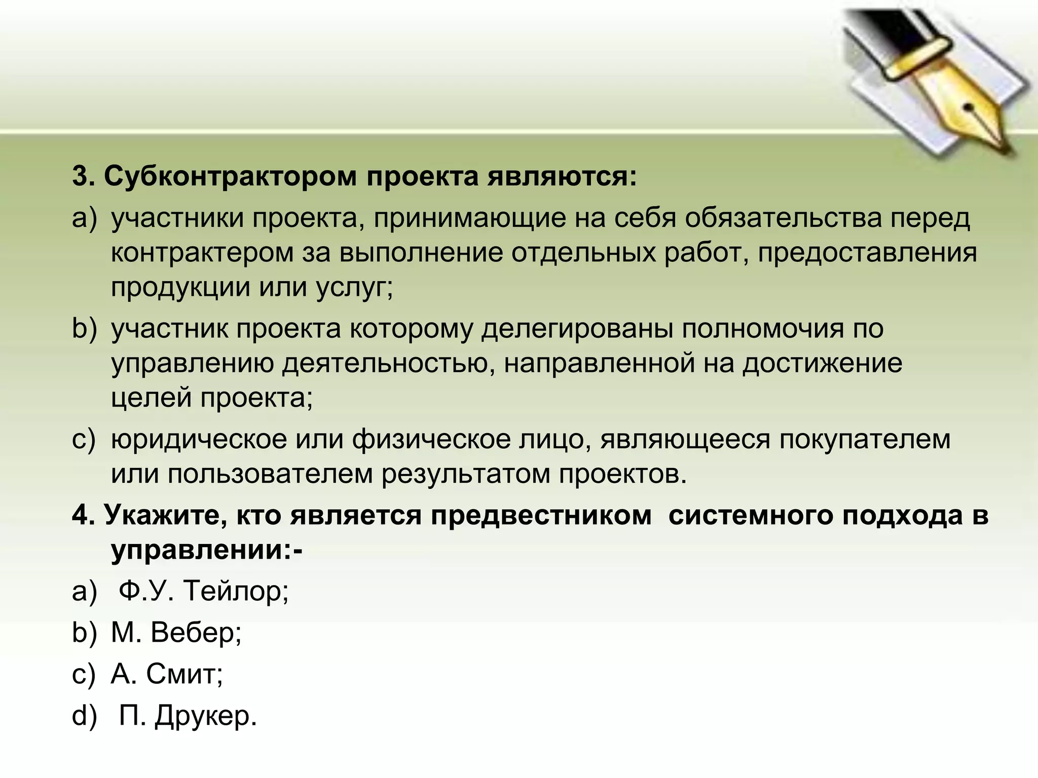 3. Субконтрактором проекта являются:
a) участники проекта, принимающие на себя обязательства перед
контрактером за выполнение отдельных работ, предоставления
продукции или услуг;
b) участник проекта которому делегированы полномочия по
управлению деятельностью, направленной на достижение
целей проекта;
c) юридическое или физическое лицо, являющееся покупателем
или пользователем результатом проектов.
4. Укажите, кто является предвестником системного подхода в
управлении:-
a) Ф.У. Тейлор;
b) М. Вебер;
c) А. Смит;
d) П. Друкер.
 