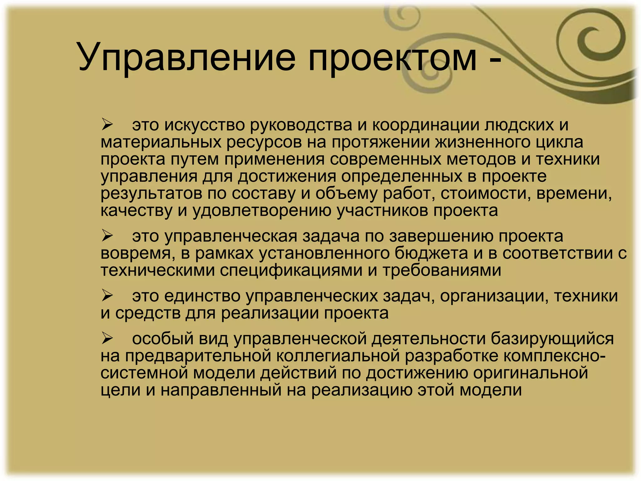 Управление проектом -
 это искусство руководства и координации людских и
материальных ресурсов на протяжении жизненного цикла
проекта путем применения современных методов и техники
управления для достижения определенных в проекте
результатов по составу и объему работ, стоимости, времени,
качеству и удовлетворению участников проекта
 это управленческая задача по завершению проекта
вовремя, в рамках установленного бюджета и в соответствии с
техническими спецификациями и требованиями
 это единство управленческих задач, организации, техники
и средств для реализации проекта
 особый вид управленческой деятельности базирующийся
на предварительной коллегиальной разработке комплексно-
системной модели действий по достижению оригинальной
цели и направленный на реализацию этой модели
 