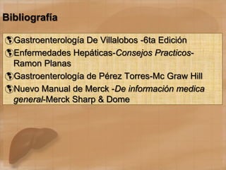 Bibliografía
Gastroenterología De Villalobos -6ta Edición
Enfermedades Hepáticas-Consejos Practicos-
Ramon Planas
Gastroenterología de Pérez Torres-Mc Graw Hill
Nuevo Manual de Merck -De información medica
general-Merck Sharp & Dome
 
