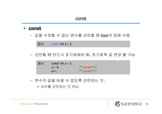 10
const
§ const
– 값을 수정할 수 없는 변수를 선언할 때 type의 앞에 사용
– 선언할 때 반드시 초기화해야 함. 초기화후 값 변경 불 가능
– 변수의 값을 바꿀 수 없도록 선언하는 것.
• 상수를 선언하는 것 아님
[Ex] const int a = 1;
[Ex] const int a = 1;
a = 4; /* error!! */
a++; /* error!! */
 