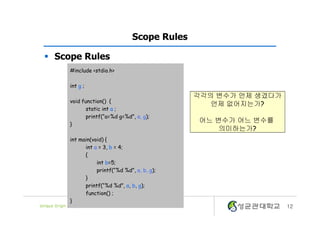 12
Scope Rules
§ Scope Rules
#include <stdio.h>
int g ;
void function() {
static int a ;
printf(“a=%d g=%d”, a, g);
}
int main(void) {
int a = 3, b = 4;
{
int b=5;
printf(“%d %d”, a, b, g);
}
printf(“%d %d”, a, b, g);
function() ;
}
각각의 변수가 언제 생겼다가
언제 없어지는가?
어느 변수가 어느 변수를
의미하는가?
 