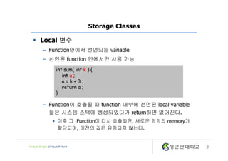 2
Storage Classes
§ Local 변수
– Function안에서 선언되는 variable
– 선언된 function 안에서만 사용 가능
– Function이 호출될 때 function 내부에 선언된 local variable
들은 시스템 스택에 생성되었다가 return하면 없어진다.
• 이후 그 Function이 다시 호출되면, 새로운 영역의 memory가
할당되며, 이전의 값은 유지되지 않는다.
int sum( int k ) {
int a ;
a = k + 3 ;
return a ;
}
 