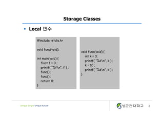 3
Storage Classes
§ Local 변수
void func(void) {
int k = 0;
printf( “%dn”, k ) ;
k = 10 ;
printf( “%dn”, k ) ;
}
#include <stdio.h>
void func(void);
int main(void) {
float f = 0 ;
printf( “%fn”, f ) ;
func() ;
func() ;
return 0;
}
 