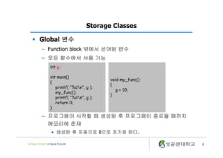 4
Storage Classes
§ Global 변수
– Function block 밖에서 선어된 변수
– 모든 함수에서 사용 가능
– 프로그램이 시작할 때 생성된 후 프로그램이 종료될 때까지
메모리에 존재
• 생성된 후 자동으로 0으로 초기화 된다.
int g ;
int main()
{
printf( “%dn”, g );
my_func();
printf( “%dn”, g );
return 0;
}
void my_func()
{
g = 10;
}
 