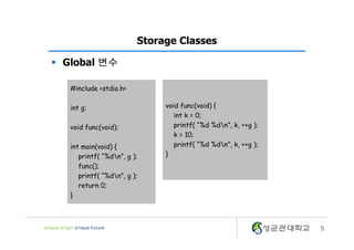 5
Storage Classes
§ Global 변수
void func(void) {
int k = 0;
printf( “%d %dn”, k, ++g );
k = 10;
printf( “%d %dn”, k, ++g );
}
#include <stdio.h>
int g;
void func(void);
int main(void) {
printf( “%dn”, g );
func();
printf( “%dn”, g );
return 0;
}
 