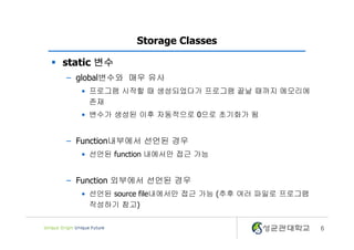 6
Storage Classes
§ static 변수
– global변수와 매우 유사
• 프로그램 시작할 때 생성되었다가 프로그램 끝날 때까지 메모리에
존재
• 변수가 생성된 이후 자동적으로 0으로 초기화가 됨
– Function내부에서 선언된 경우
• 선언된 function 내에서만 접근 가능
– Function 외부에서 선언된 경우
• 선언된 source file내에서만 접근 가능 (추후 여러 파일로 프로그램
작성하기 참고)
 