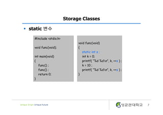7
Storage Classes
§ static 변수
void func(void)
{
static int s ;
int k = 0;
printf( “%d %dn”, k, ++s ) ;
k = 10 ;
printf( “%d %dn”, k, ++s ) ;
}
#include <stdio.h>
void func(void);
int main(void)
{
func() ;
func() ;
return 0;
}
 