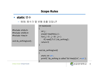 8
Scope Rules
§ static 변수
– 예제: 함수가 몇 번째 호출 되었나?
#include <stdio.h>
#include <stdlib.h>
#include <time.h>
void do_nothing(void) ;
int main(void)
{
int j ;
srand( time(NULL) ) ;
for( j = 0 ; j < 10 ; j++ )
if( rand() % 2 ) do_nothing() ;
return 0;
}
void do_nothing(void)
{
static int cnt ;
printf( “do_nothing is called %d time(s)n”, ++cnt ) ;
}
 